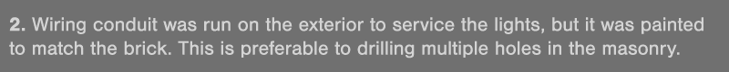 2  Wiring conduit was run on the exterior to service the lights, but it was painted to match the brick  This is prefe   