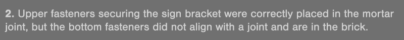 2  Upper fasteners securing the sign bracket were correctly placed in the mortar joint, but the bottom fasteners did    